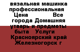 вязальная машинка профессиональная › Цена ­ 15 000 - Все города Домашняя утварь и предметы быта » Услуги   . Красноярский край,Железногорск г.